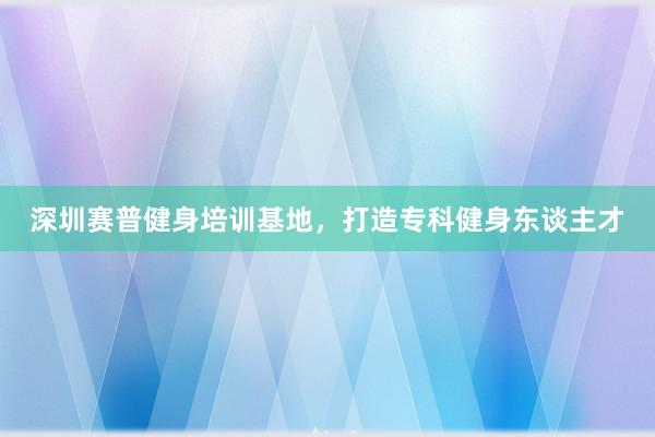 深圳赛普健身培训基地,打造专科健身东谈主才